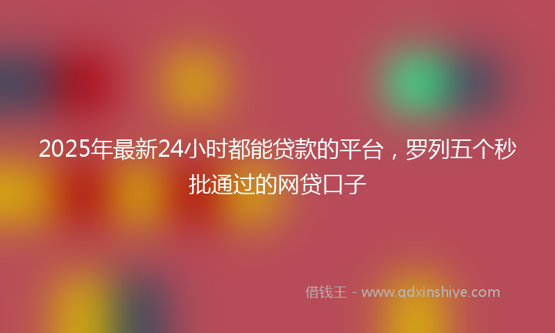 2025年最新24小时都能贷款的平台，罗列五个秒批通过的网贷口子
