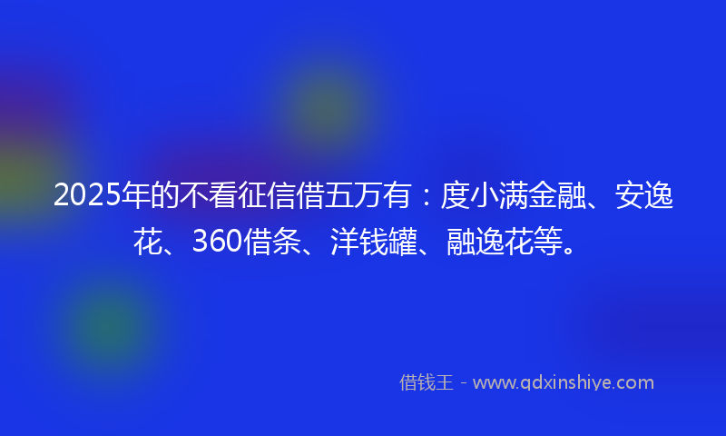 2025年的不看征信借五万有：度小满金融、安逸花、360借条、洋钱罐、融逸花等。