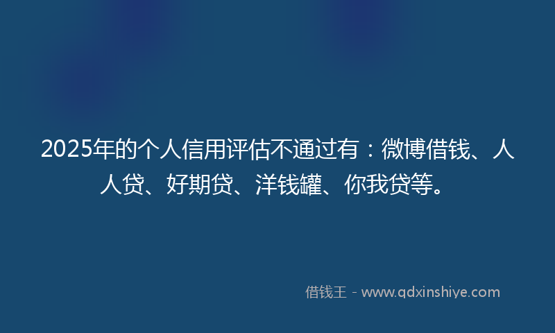 2025年的个人信用评估不通过有：微博借钱、人人贷、好期贷、洋钱罐、你我贷等。