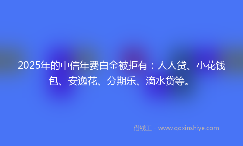 2025年的中信年费白金被拒有：人人贷、小花钱包、安逸花、分期乐、滴水贷等。