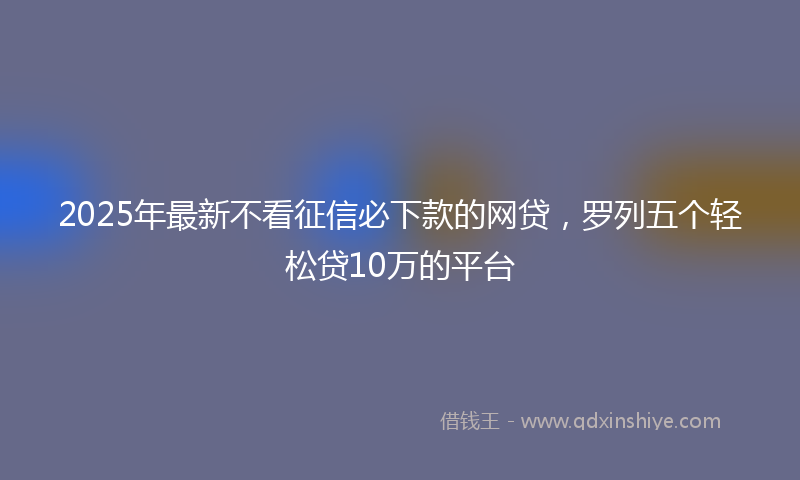 2025年最新不看征信必下款的网贷，罗列五个轻松贷10万的平台
