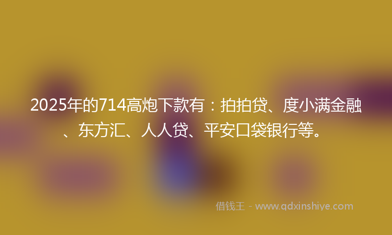 2025年的714高炮下款有：拍拍贷、度小满金融、东方汇、人人贷、平安口袋银行等。