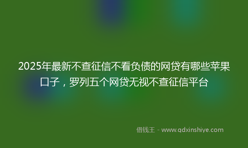 2025年最新不查征信不看负债的网贷有哪些苹果口子，罗列五个网贷无视不查征信平台
