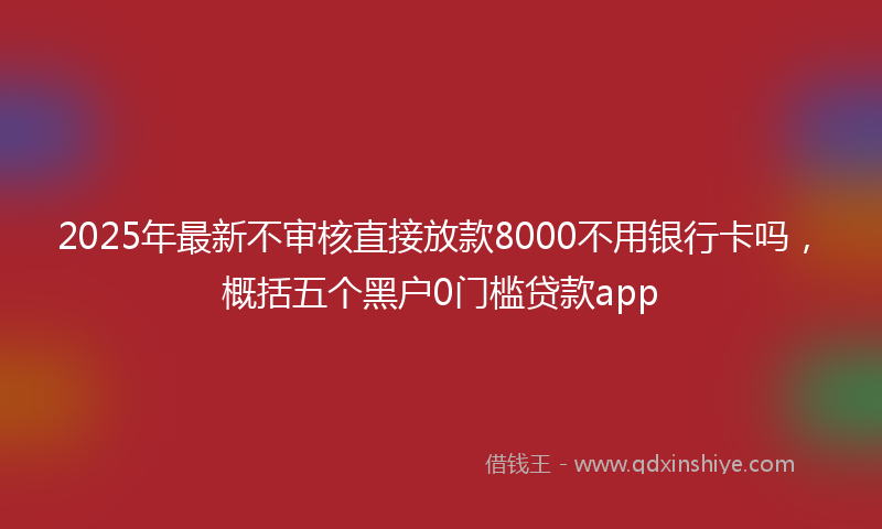 2025年最新不审核直接放款8000不用银行卡吗，概括五个黑户0门槛贷款app
