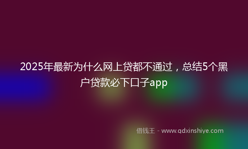 2025年最新为什么网上贷都不通过，总结5个黑户贷款必下口子app