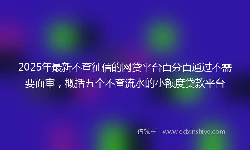 2025年最新不查征信的网贷平台百分百通过不需要面审，概括五个不查流水的小额度贷款平台