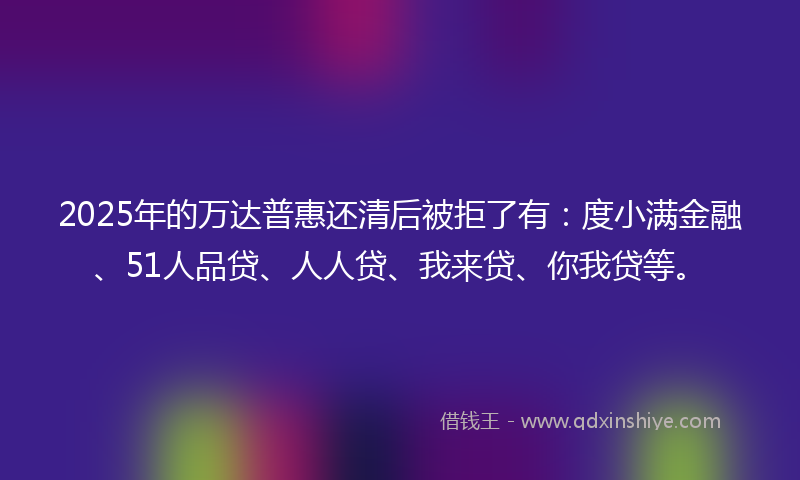 2025年的万达普惠还清后被拒了有：度小满金融、51人品贷、人人贷、我来贷、你我贷等。