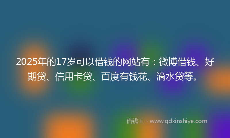 2025年的17岁可以借钱的网站有：微博借钱、好期贷、信用卡贷、百度有钱花、滴水贷等。