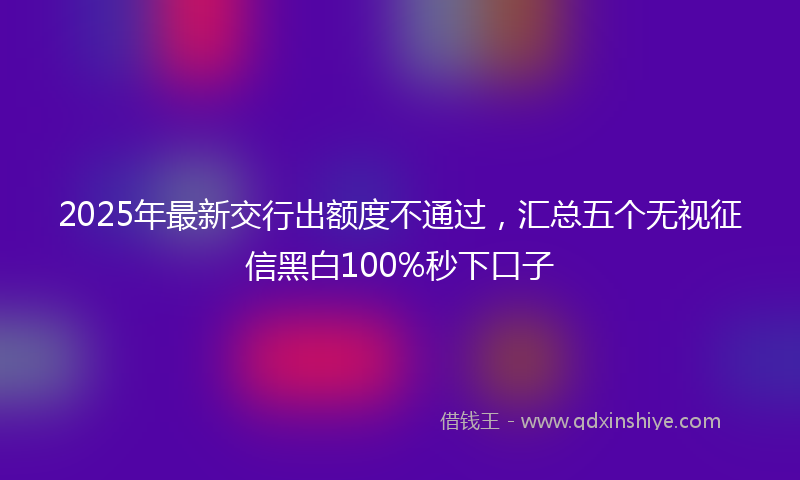 2025年最新交行出额度不通过，汇总五个无视征信黑白100%秒下口子