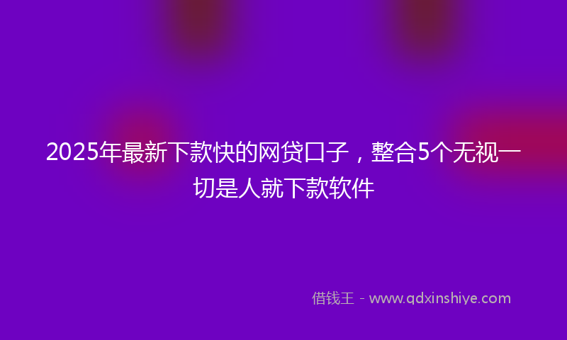 2025年最新下款快的网贷口子，整合5个无视一切是人就下款软件