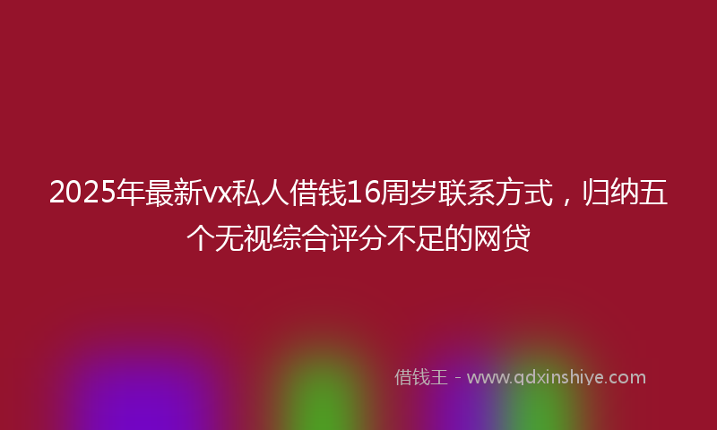 2025年最新vx私人借钱16周岁联系方式，归纳五个无视综合评分不足的网贷