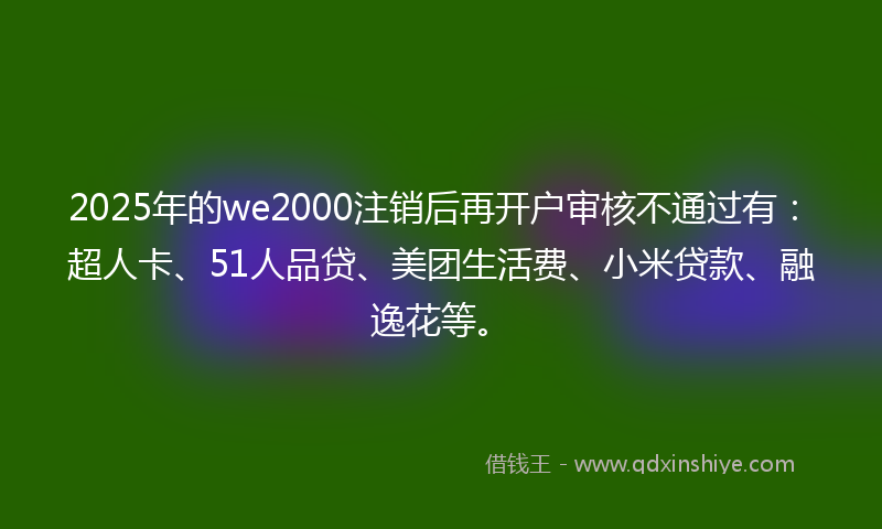 2025年的we2000注销后再开户审核不通过有：超人卡、51人品贷、美团生活费、小米贷款、融逸花等。