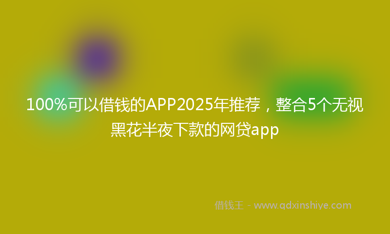 100%可以借钱的APP2025年推荐，整合5个无视黑花半夜下款的网贷app