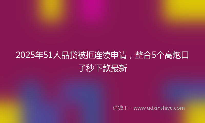 2025年51人品贷被拒连续申请，整合5个高炮口子秒下款最新
