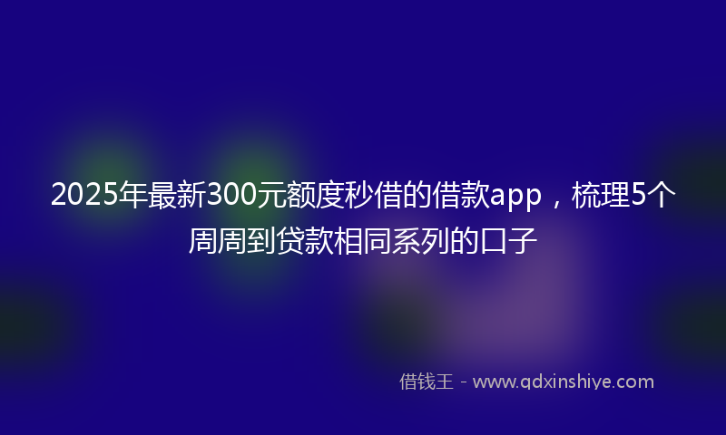 2025年最新300元额度秒借的借款app，梳理5个周周到贷款相同系列的口子