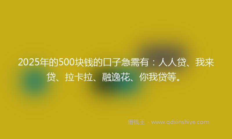 2025年的500块钱的口子急需有：人人贷、我来贷、拉卡拉、融逸花、你我贷等。