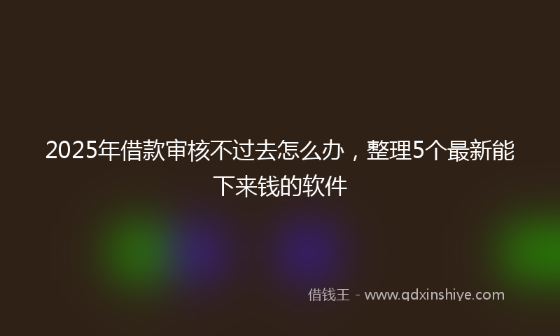 2025年借款审核不过去怎么办，整理5个最新能下来钱的软件