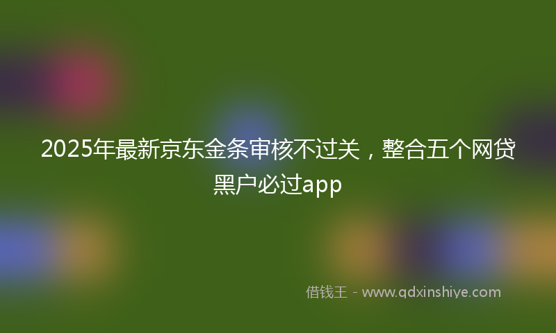 2025年最新京东金条审核不过关，整合五个网贷黑户必过app