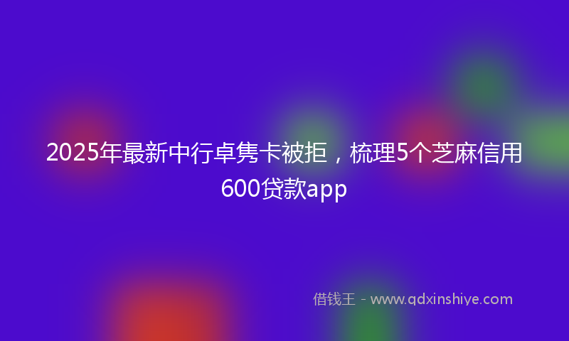 2025年最新中行卓隽卡被拒，梳理5个芝麻信用600贷款app