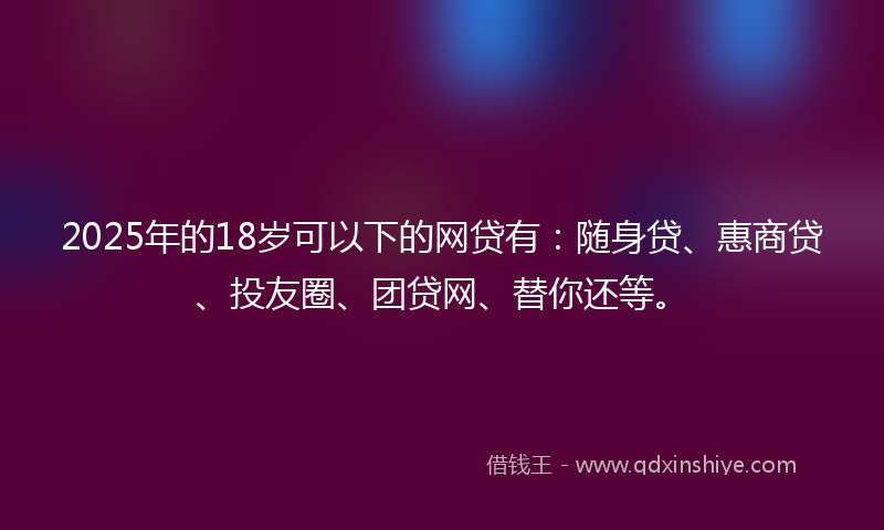 2025年的18岁可以下的网贷有：随身贷、惠商贷、投友圈、团贷网、替你还等。