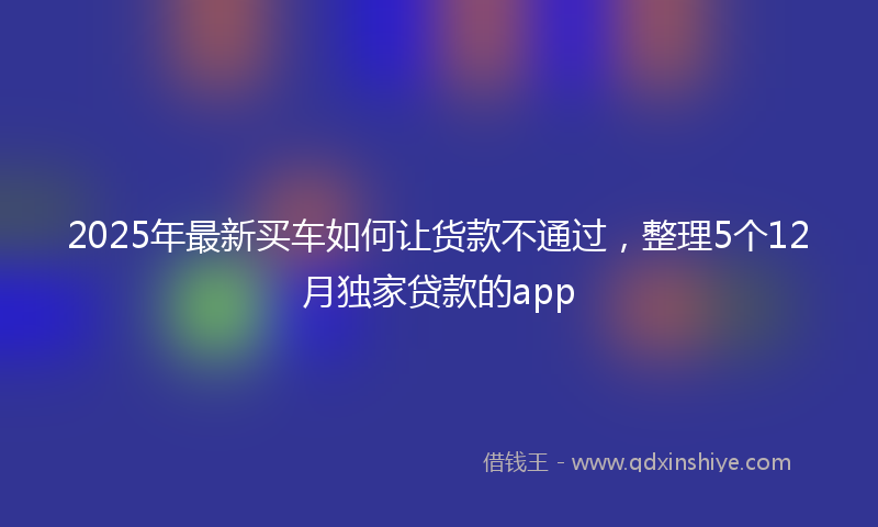 2025年最新买车如何让货款不通过，整理5个12月独家贷款的app