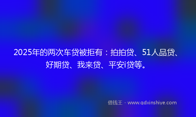 2025年的两次车贷被拒有：拍拍贷、51人品贷、好期贷、我来贷、平安i贷等。