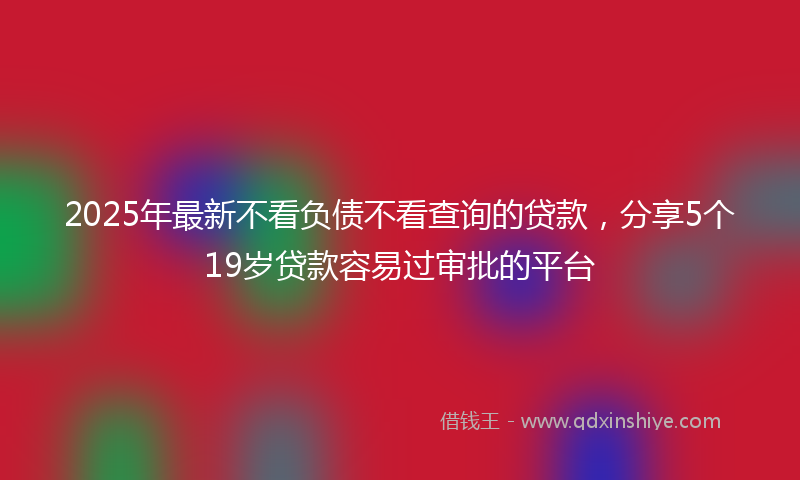 2025年最新不看负债不看查询的贷款，分享5个19岁贷款容易过审批的平台