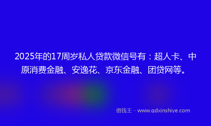 2025年的17周岁私人贷款微信号有：超人卡、中原消费金融、安逸花、京东金融、团贷网等。