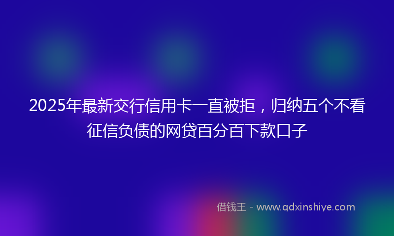2025年最新交行信用卡一直被拒，归纳五个不看征信负债的网贷百分百下款口子