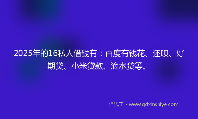 2025年的16私人借钱有：百度有钱花、还呗、好期贷、小米贷款、滴水贷等。