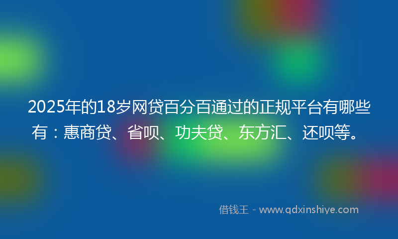 2025年的18岁网贷百分百通过的正规平台有哪些有：惠商贷、省呗、功夫贷、东方汇、还呗等。
