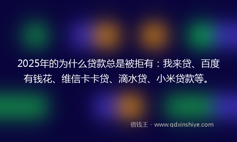 2025年的为什么贷款总是被拒有：我来贷、百度有钱花、维信卡卡贷、滴水贷、小米贷款等。