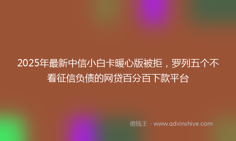 2025年最新中信小白卡暖心版被拒，罗列五个不看征信负债的网贷百分百下款平台
