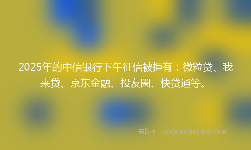 2025年的中信银行下午征信被拒有：微粒贷、我来贷、京东金融、投友圈、快贷通等。