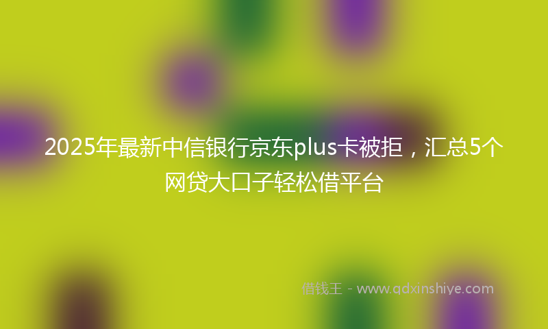 2025年最新中信银行京东plus卡被拒，汇总5个网贷大口子轻松借平台