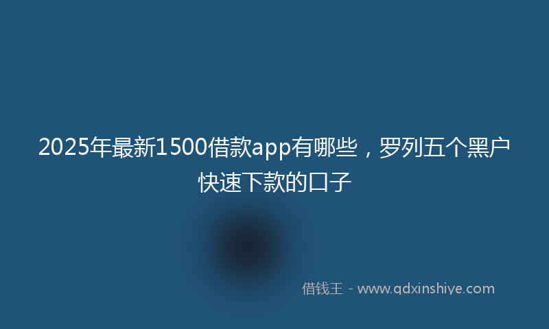 2025年最新1500借款app有哪些，罗列五个黑户快速下款的口子