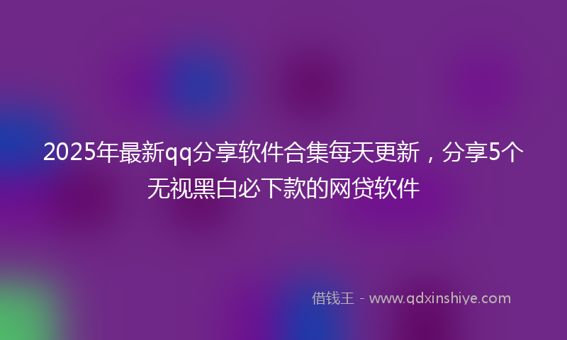 2025年最新qq分享软件合集每天更新，分享5个无视黑白必下款的网贷软件