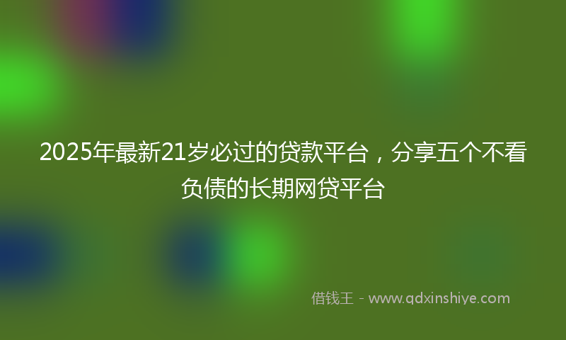 2025年最新21岁必过的贷款平台，分享五个不看负债的长期网贷平台