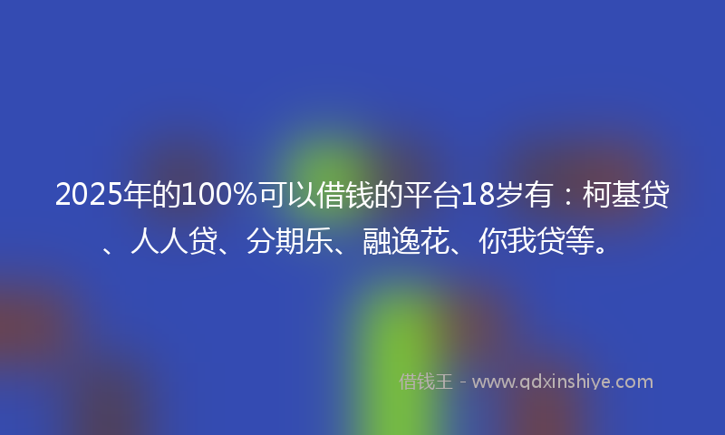 2025年的100%可以借钱的平台18岁有：柯基贷、人人贷、分期乐、融逸花、你我贷等。