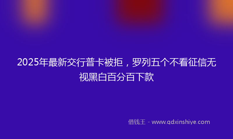 2025年最新交行普卡被拒，罗列五个不看征信无视黑白百分百下款