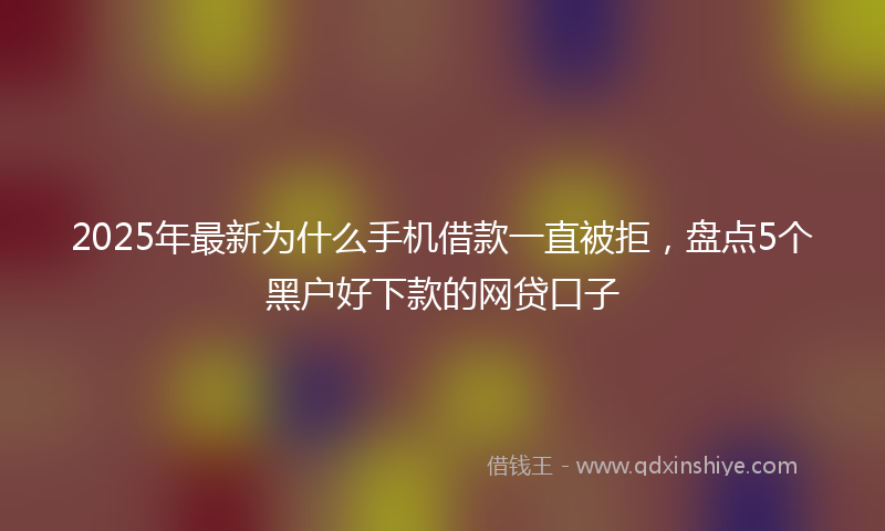 2025年最新为什么手机借款一直被拒，盘点5个黑户好下款的网贷口子
