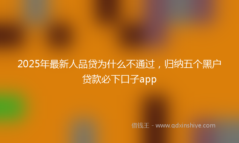 2025年最新人品贷为什么不通过，归纳五个黑户贷款必下口子app