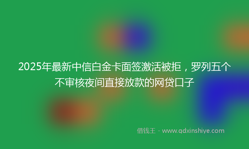 2025年最新中信白金卡面签激活被拒，罗列五个不审核夜间直接放款的网贷口子