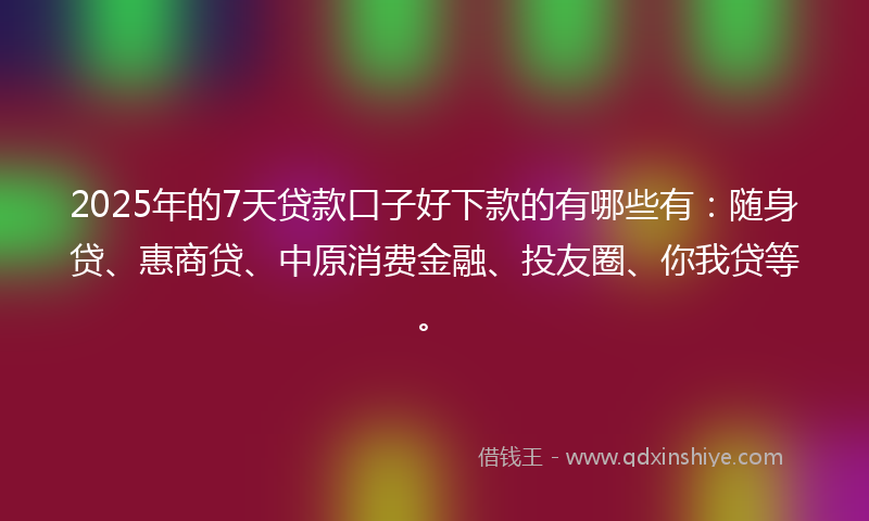 2025年的7天贷款口子好下款的有哪些有：随身贷、惠商贷、中原消费金融、投友圈、你我贷等。