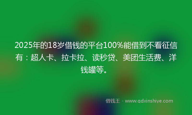 2025年的18岁借钱的平台100%能借到不看征信有：超人卡、拉卡拉、读秒贷、美团生活费、洋钱罐等。