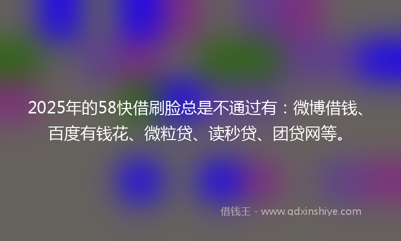 2025年的58快借刷脸总是不通过有：微博借钱、百度有钱花、微粒贷、读秒贷、团贷网等。