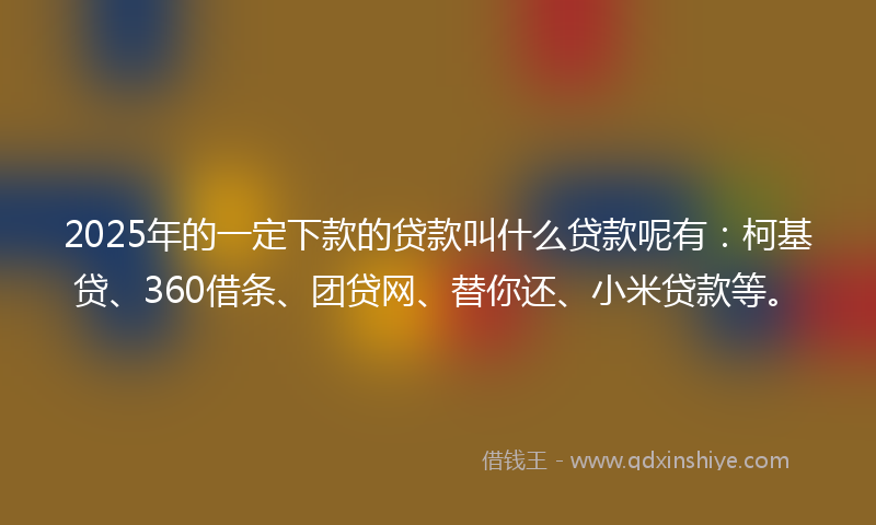 2025年的一定下款的贷款叫什么贷款呢有：柯基贷、360借条、团贷网、替你还、小米贷款等。