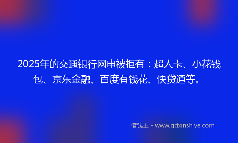 2025年的交通银行网申被拒有：超人卡、小花钱包、京东金融、百度有钱花、快贷通等。