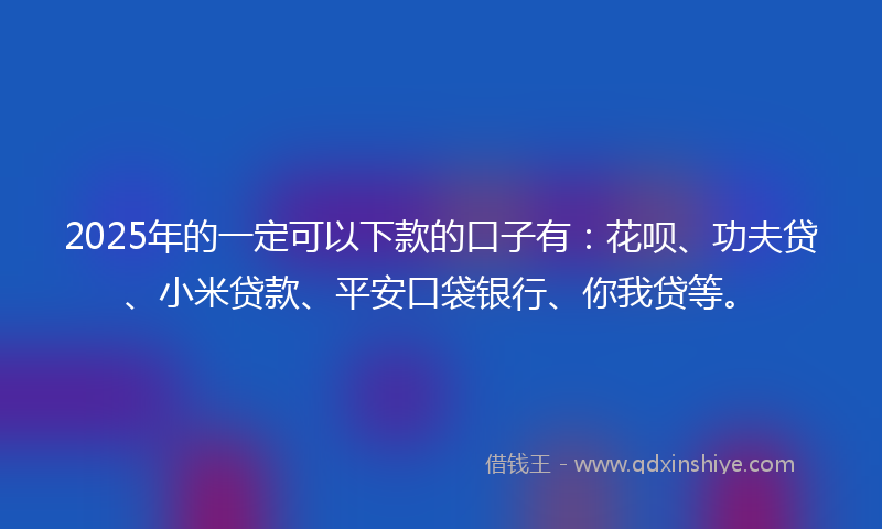 2025年的一定可以下款的口子有：花呗、功夫贷、小米贷款、平安口袋银行、你我贷等。