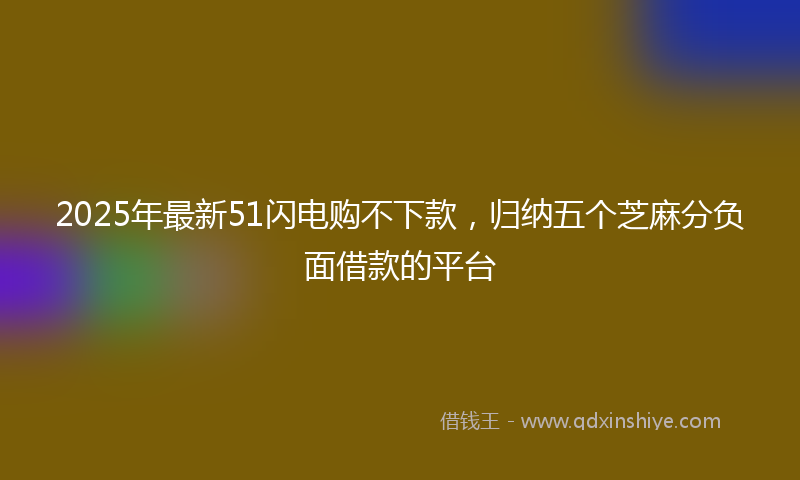 2025年最新51闪电购不下款，归纳五个芝麻分负面借款的平台